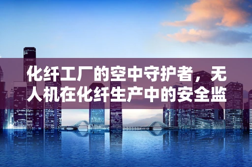 化纤工厂的空中守护者，无人机在化纤生产中的安全监控挑战