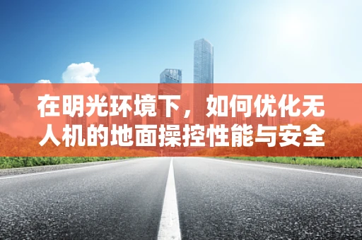 在明光环境下，如何优化无人机的地面操控性能与安全性？