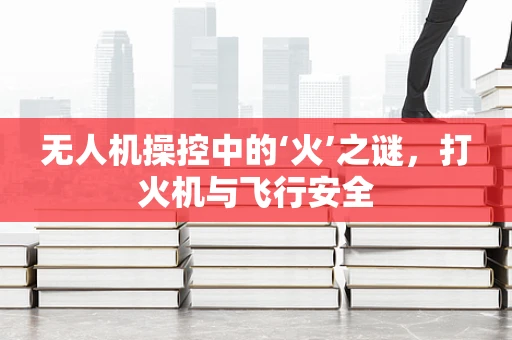 无人机操控中的‘火’之谜，打火机与飞行安全