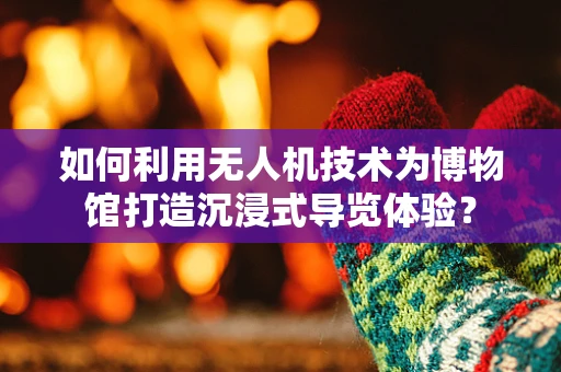 如何利用无人机技术为博物馆打造沉浸式导览体验？
