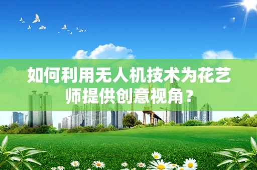 如何利用无人机技术为花艺师提供创意视角？