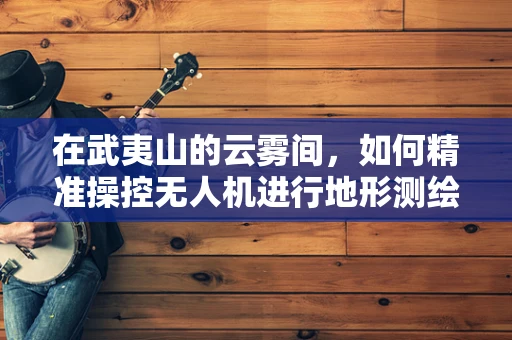 在武夷山的云雾间，如何精准操控无人机进行地形测绘？