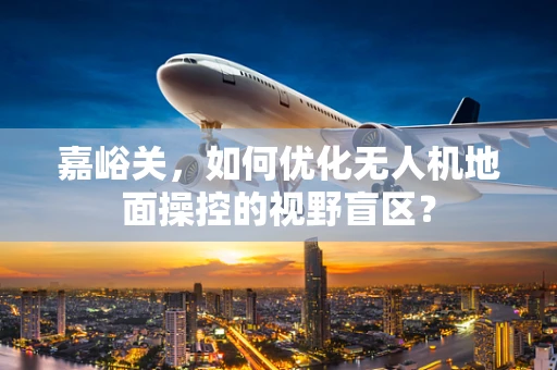 嘉峪关，如何优化无人机地面操控的视野盲区？