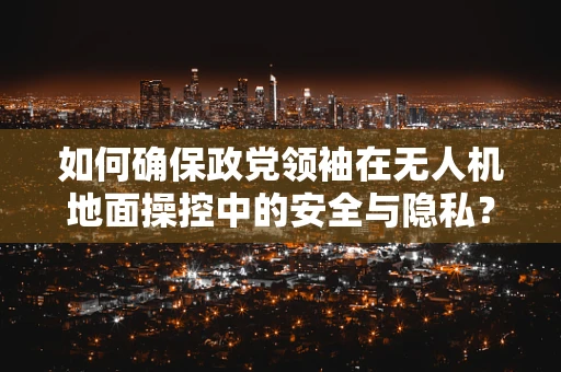 如何确保政党领袖在无人机地面操控中的安全与隐私？