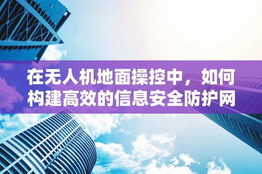 在无人机地面操控中，如何构建高效的信息安全防护网？