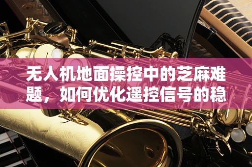 无人机地面操控中的芝麻难题，如何优化遥控信号的稳定性？