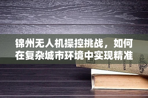 锦州无人机操控挑战，如何在复杂城市环境中实现精准定位？