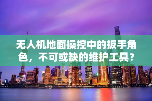 无人机地面操控中的扳手角色，不可或缺的维护工具？
