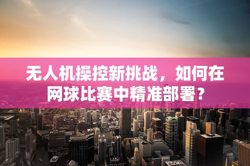 无人机操控新挑战，如何在网球比赛中精准部署？