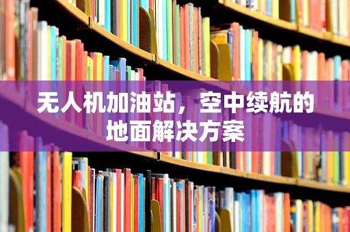 无人机加油站，空中续航的地面解决方案