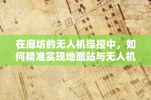 在廊坊的无人机操控中，如何精准实现地面站与无人机的即时通讯？