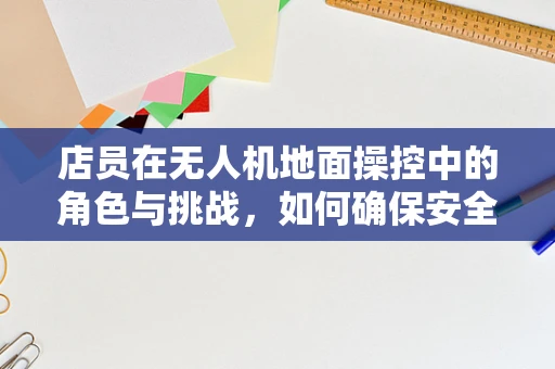 店员在无人机地面操控中的角色与挑战，如何确保安全与效率的双重保障？
