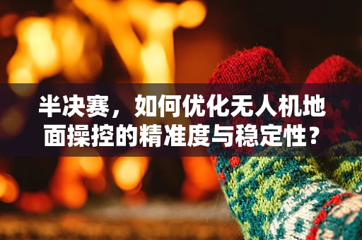 半决赛，如何优化无人机地面操控的精准度与稳定性？