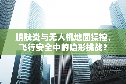 膀胱炎与无人机地面操控，飞行安全中的隐形挑战？