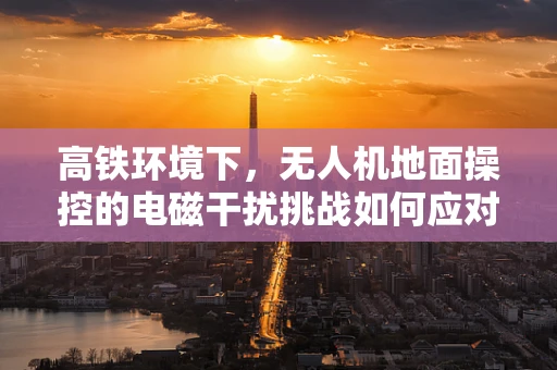 高铁环境下，无人机地面操控的电磁干扰挑战如何应对？