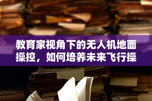 教育家视角下的无人机地面操控，如何培养未来飞行操控的‘领航员’？