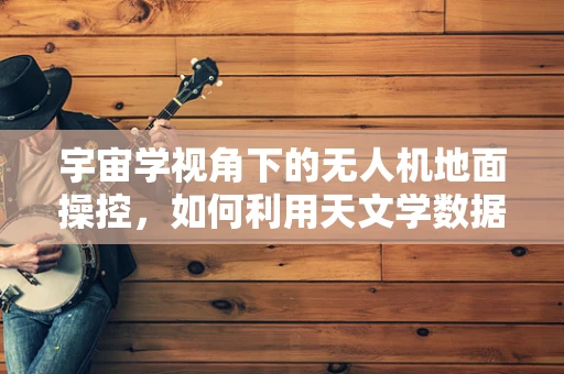 宇宙学视角下的无人机地面操控，如何利用天文学数据优化飞行路径？