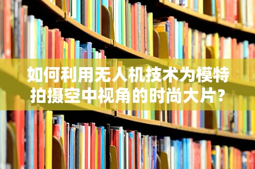 如何利用无人机技术为模特拍摄空中视角的时尚大片？