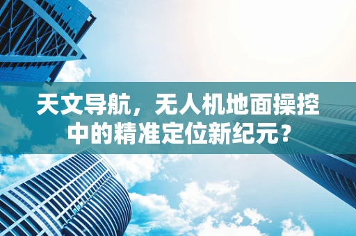 天文导航，无人机地面操控中的精准定位新纪元？