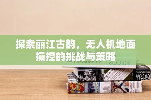 探索丽江古韵，无人机地面操控的挑战与策略