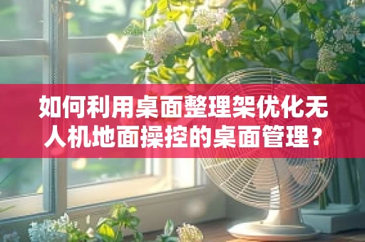 如何利用桌面整理架优化无人机地面操控的桌面管理？