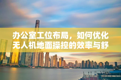 办公室工位布局，如何优化无人机地面操控的效率与舒适度？