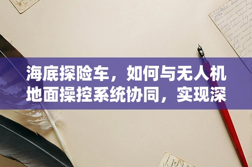 海底探险车，如何与无人机地面操控系统协同，实现深海探索新纪元？