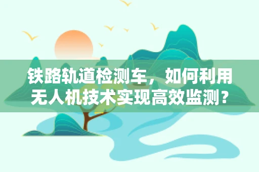 铁路轨道检测车，如何利用无人机技术实现高效监测？