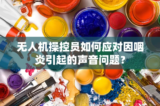 无人机操控员如何应对因咽炎引起的声音问题？