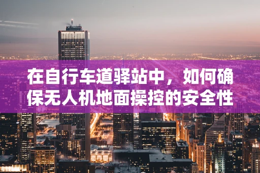 在自行车道驿站中，如何确保无人机地面操控的安全性与效率？