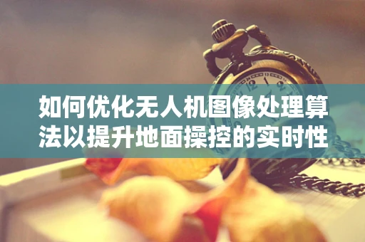 如何优化无人机图像处理算法以提升地面操控的实时性与准确性？