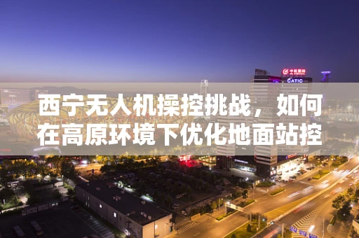 西宁无人机操控挑战，如何在高原环境下优化地面站控制性能？