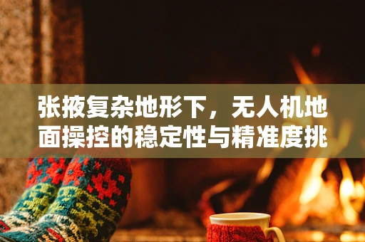 张掖复杂地形下，无人机地面操控的稳定性与精准度挑战