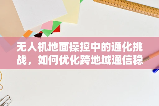 无人机地面操控中的通化挑战，如何优化跨地域通信稳定性？