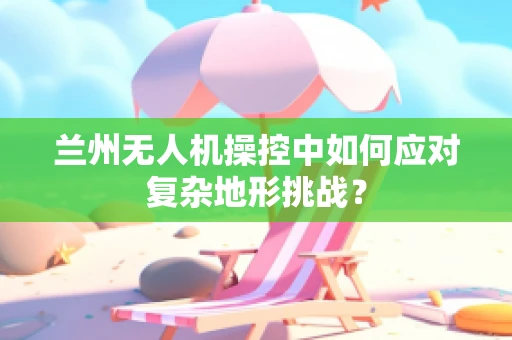 兰州无人机操控中如何应对复杂地形挑战？