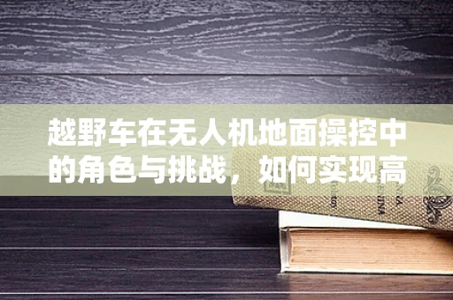 越野车在无人机地面操控中的角色与挑战，如何实现高效协同？
