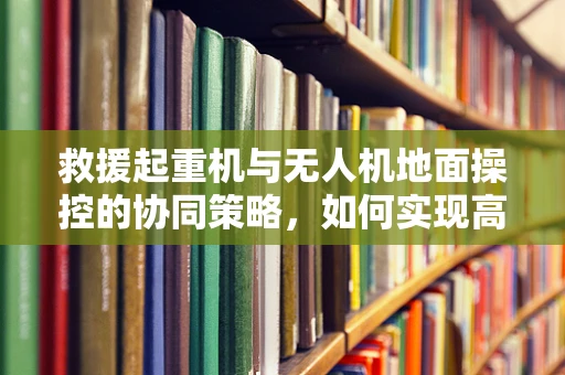 救援起重机与无人机地面操控的协同策略，如何实现高效救援？