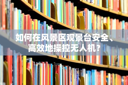 如何在风景区观景台安全、高效地操控无人机？