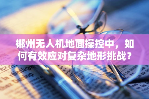 郴州无人机地面操控中，如何有效应对复杂地形挑战？