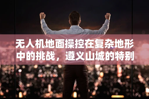 无人机地面操控在复杂地形中的挑战，遵义山城的特别考量