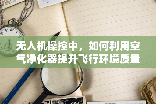 无人机操控中，如何利用空气净化器提升飞行环境质量？