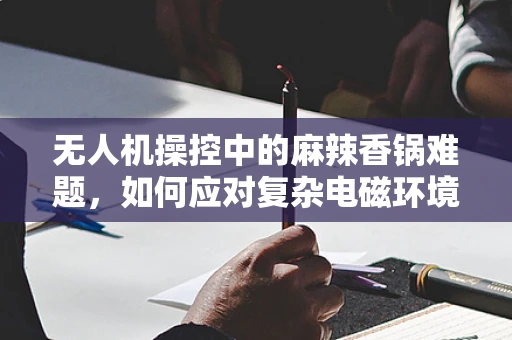 无人机操控中的麻辣香锅难题，如何应对复杂电磁环境干扰？