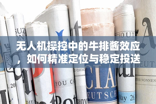 无人机操控中的牛排酱效应，如何精准定位与稳定投送？
