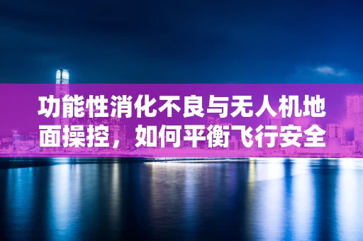 功能性消化不良与无人机地面操控，如何平衡飞行安全与飞行员健康？