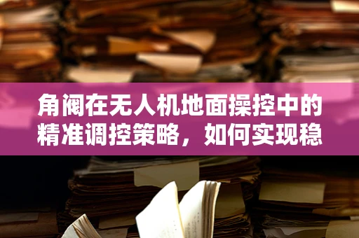 角阀在无人机地面操控中的精准调控策略，如何实现稳定与灵活的平衡？
