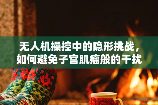 无人机操控中的隐形挑战，如何避免子宫肌瘤般的干扰？