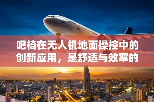 吧椅在无人机地面操控中的创新应用，是舒适与效率的完美结合吗？