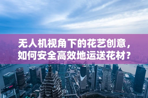 无人机视角下的花艺创意，如何安全高效地运送花材？