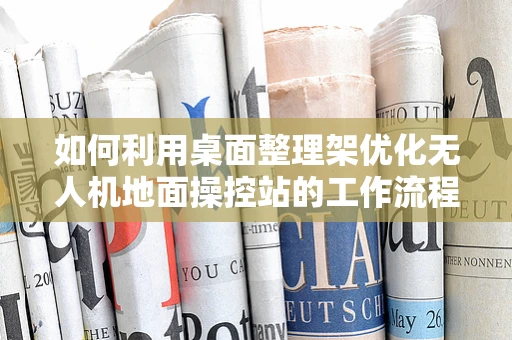 如何利用桌面整理架优化无人机地面操控站的工作流程？