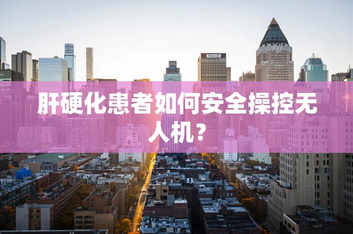 肝硬化患者如何安全操控无人机？